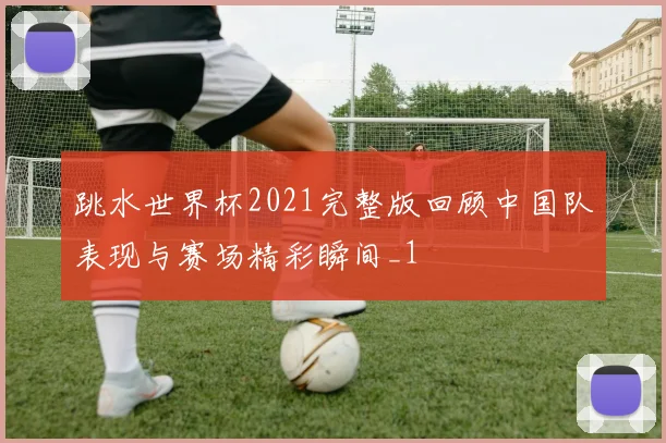 跳水世界杯2021完整版回顾中国队表现与赛场精彩瞬间_1