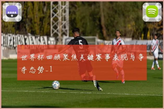世界杯回顾聚焦关键赛事表现与争夺态势_1