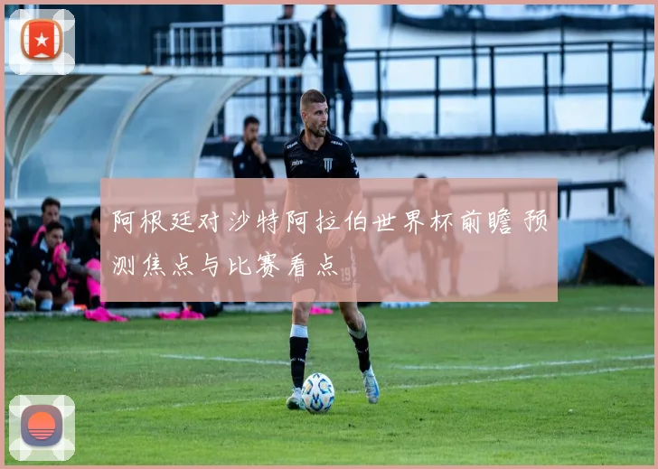 阿根廷对沙特阿拉伯世界杯前瞻 预测焦点与比赛看点