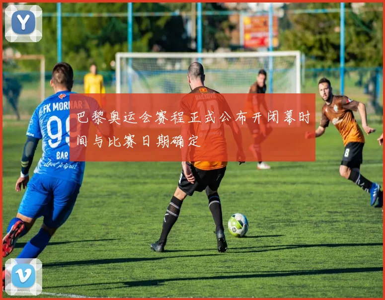 巴黎奥运会赛程正式公布开闭幕时间与比赛日期确定