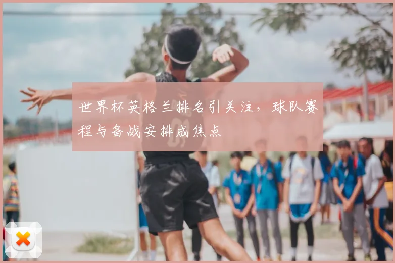 世界杯英格兰排名引关注，球队赛程与备战安排成焦点