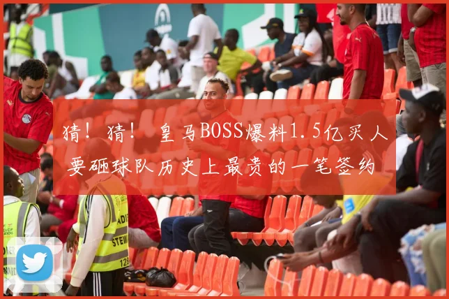 猜!猜! 皇马BOSS爆料1.5亿买人 要砸球队历史上最贵的一笔签约