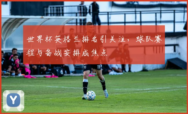 世界杯英格兰排名引关注，球队赛程与备战安排成焦点