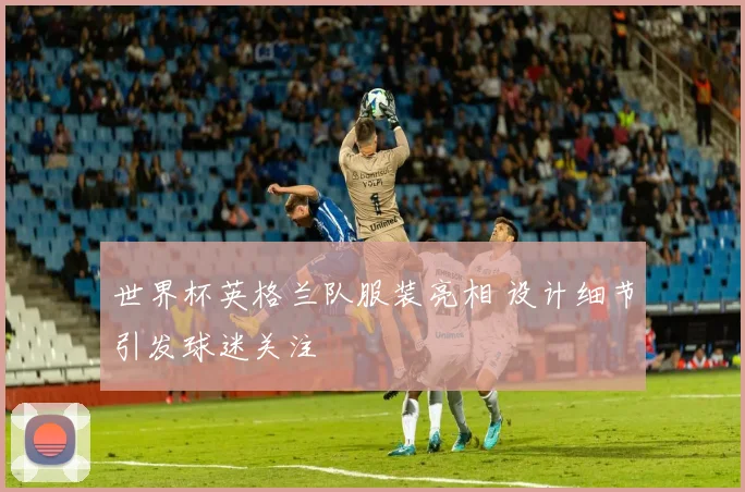 世界杯英格兰队服装亮相 设计细节引发球迷关注