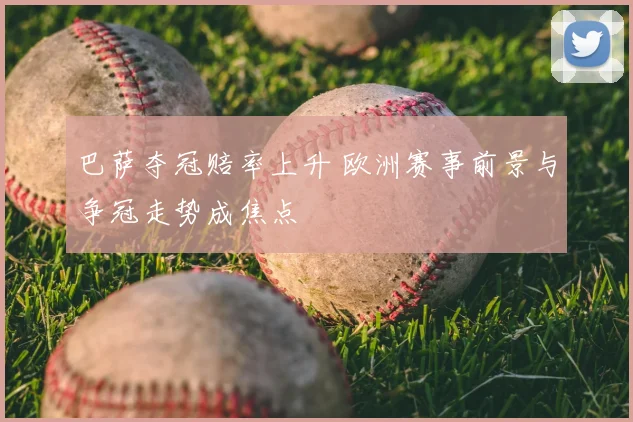 巴萨夺冠赔率上升 欧洲赛事前景与争冠走势成焦点