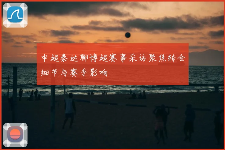 中超泰达聊博超赛事采访聚焦转会细节与赛季影响