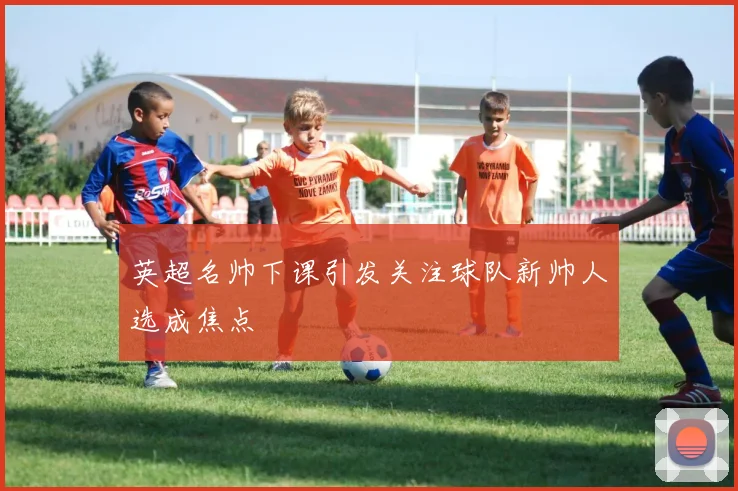 英超名帅下课引发关注球队新帅人选成焦点