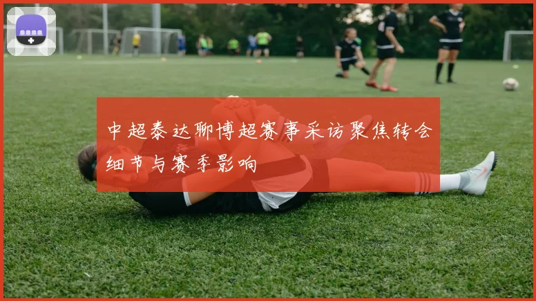 中超泰达聊博超赛事采访聚焦转会细节与赛季影响