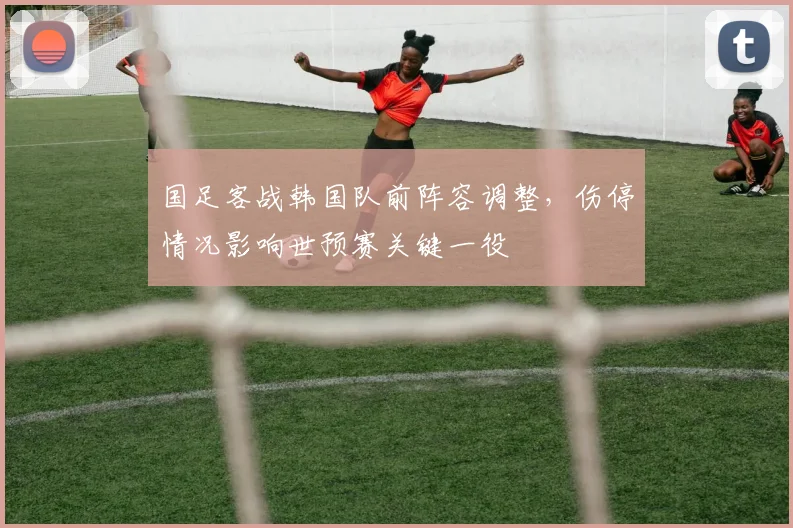 国足客战韩国队前阵容调整,伤停情况影响世预赛关键一役