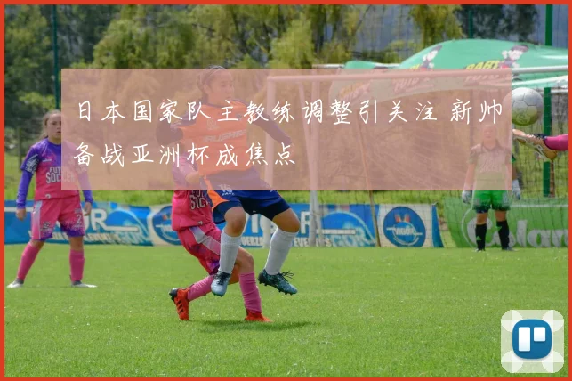 日本国家队主教练调整引关注 新帅备战亚洲杯成焦点