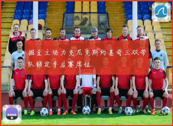 掘金主场力克尼克斯约基奇三双带队锁定季后赛席位