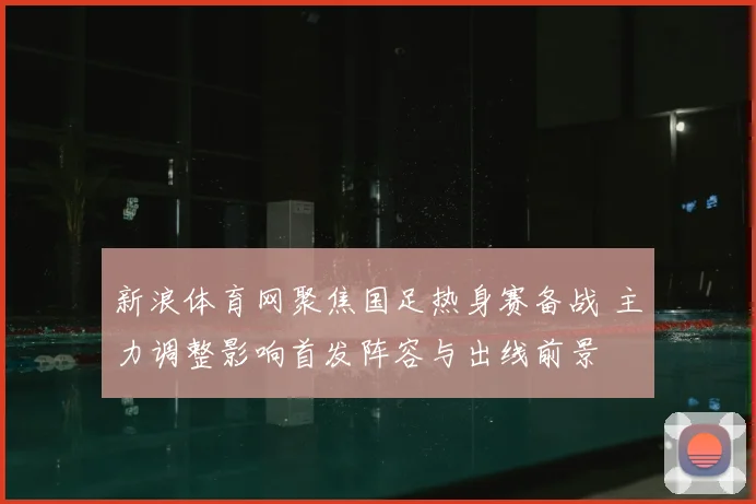 新浪体育网聚焦国足热身赛备战 主力调整影响首发阵容与出线前景
