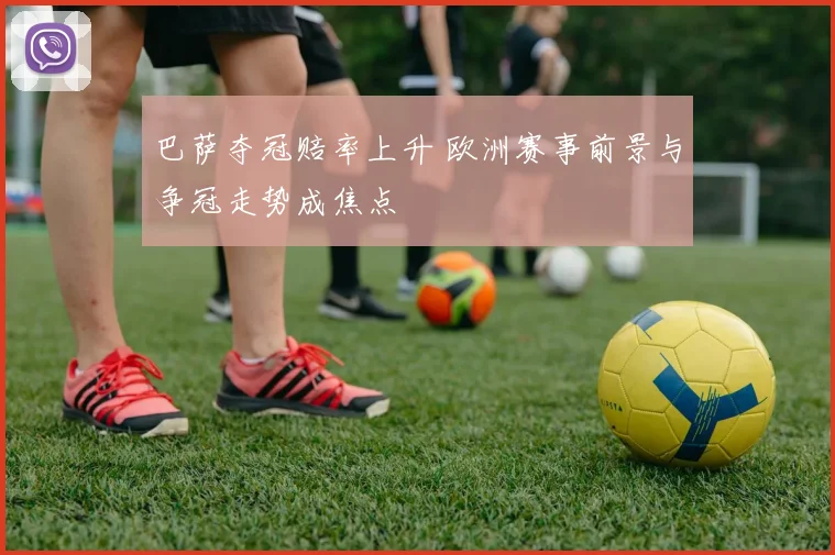 巴萨夺冠赔率上升 欧洲赛事前景与争冠走势成焦点