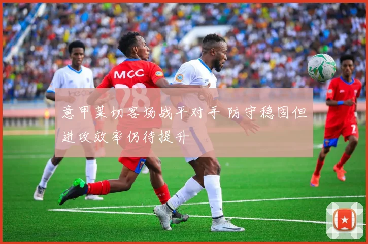 意甲莱切客场战平对手 防守稳固但进攻效率仍待提升