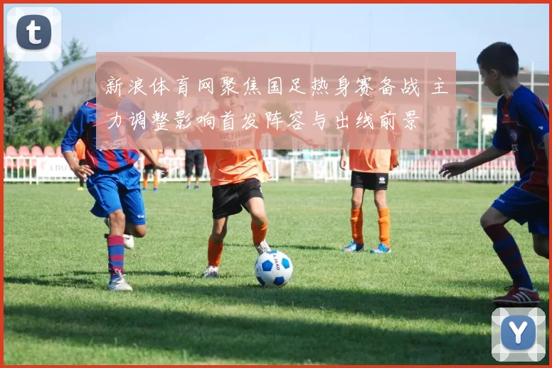 新浪体育网聚焦国足热身赛备战 主力调整影响首发阵容与出线前景