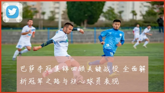 巴萨夺冠集锦回顾关键战役 全面解析冠军之路与核心球员表现