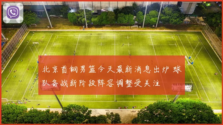 北京首钢男篮今天最新消息出炉 球队备战新阶段阵容调整受关注