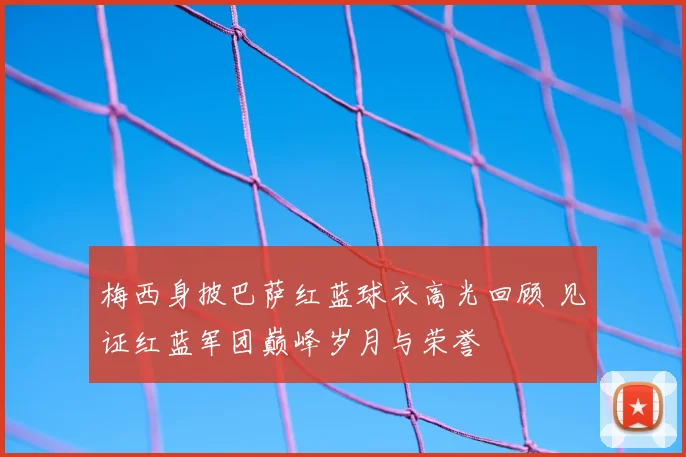 梅西身披巴萨红蓝球衣高光回顾 见证红蓝军团巅峰岁月与荣誉