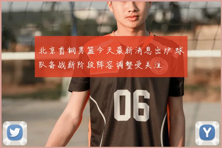 北京首钢男篮今天最新消息出炉 球队备战新阶段阵容调整受关注