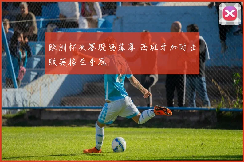 欧洲杯决赛现场落幕 西班牙加时击败英格兰夺冠