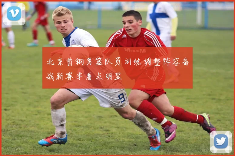 北京首钢男篮队员训练调整阵容备战新赛季看点明显