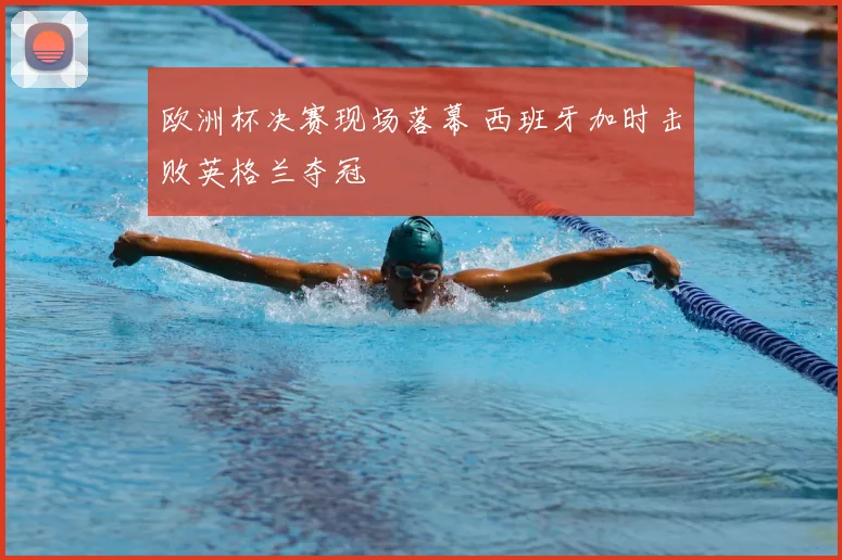 欧洲杯决赛现场落幕 西班牙加时击败英格兰夺冠