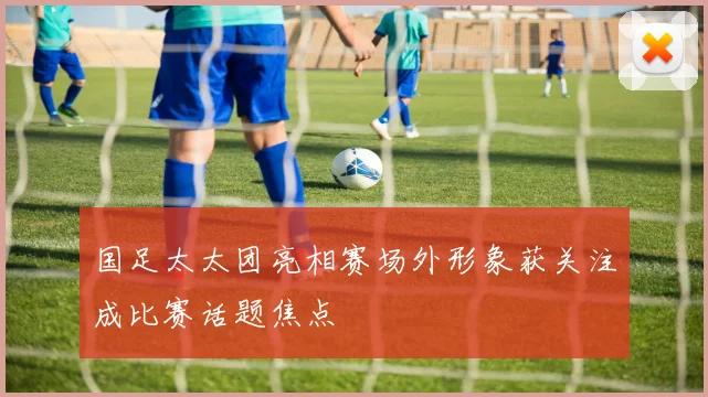 国足太太团亮相赛场外形象获关注成比赛话题焦点