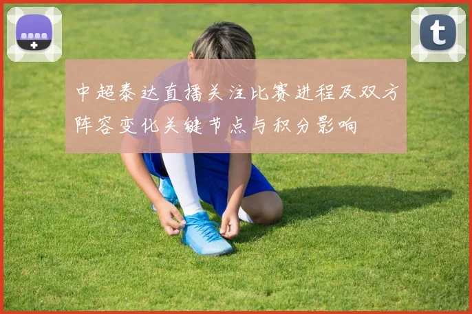 中超泰达直播关注比赛进程及双方阵容变化关键节点与积分影响
