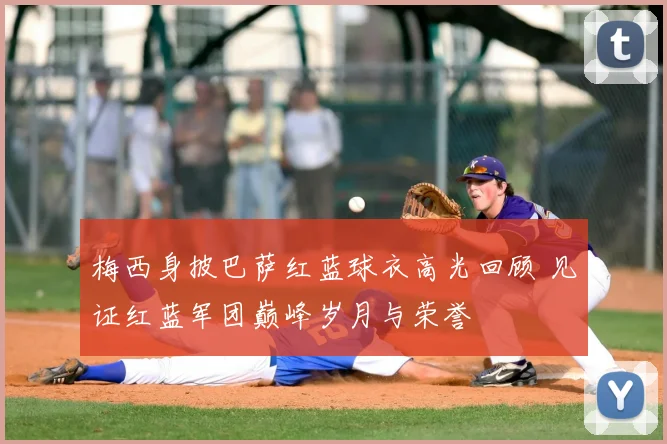 梅西身披巴萨红蓝球衣高光回顾 见证红蓝军团巅峰岁月与荣誉