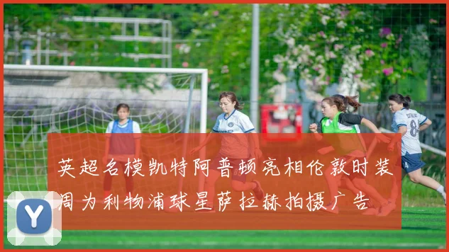 英超名模凯特阿普顿亮相伦敦时装周为利物浦球星萨拉赫拍摄广告