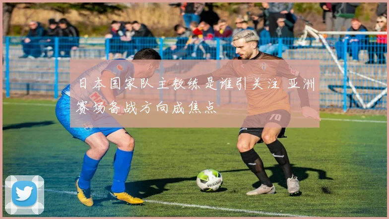 日本国家队主教练是谁引关注 亚洲赛场备战方向成焦点